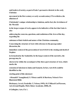 and leaders of society, as part of Luke’s persuasive rhetoric to the early
Christian
movement in the first century or early secondcentury.5 Nevertheless,the
allusions of
Christianity’s unique relationship to Judaism, and in fact, the Jewishness of
the Messiah
in the largercorpus of work, appear to be indicative of the fact that Luke is
also
addressing the concerns, questions, and confusions of the Jews ofthe day,
regarding the
substance of their beliefs and nature of the Christian community.
Concerning the structure of Acts with reference to the passageunder
discussion, the
immediate contextof the persecutionof Acts 8:1b-8 is the stoning and death of
Stephen
in Jerusalemby the Sanhedrin. In the largercontext of the narrative, the
passagemay be
shown to be within the secondpart of the three-part structure of Acts, which
marks the
extensionof missions to Judea and Samaria. In fact, Acts 8:1b could be
identified as the
starting point of this mission.6
4 RonaldF Youngblood, F. F Bruce and R. K Harrison, Nelson's New
Illustrated Bible
Dictionary, 1st ed. (Nashville: T. Nelson, 1995), 18. 5 MikealCarlParsons,
Acts (Grand Rapids, Mich: BakerAcademic, 2008), 20.
6 Gallagher, Acts, Ch. 1.
 