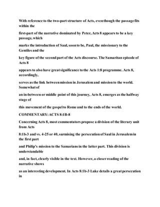 With reference to the two-part structure of Acts, eventhough the passagefits
within the
first-part of the narrative dominated by Peter, Acts 8 appears to be a key
passage, which
marks the introduction of Saul, soonto be, Paul, the missionary to the
Gentiles and the
key figure of the secondpart of the Acts discourse. The Samaritan episode of
Acts 8
appears to also have greatsignificance to the Acts 1:8 programme. Acts 8,
accordingly,
serves as the link betweenmission in Jerusalemand missionto the world.
Somewhatof
an in-between or middle point of this journey, Acts 8, emerges as the halfway
stage of
this movement of the gospelto Rome and to the ends of the world.
COMMENTARY:ACTS 8:1B-8
Concerning Acts 8, most commentators propose a division of the literary unit
from Acts
8:1b-3 and vs. 4-25 or 40, surmising the persecutionof Saul in Jerusalemin
the first part
and Philip’s mission to the Samarians in the latter part. This division is
understandable
and, in fact, clearly visible in the text. However, a closerreading of the
narrative shows
as an interesting development. In Acts 8:1b-3 Luke details a greatpersecution
in
 