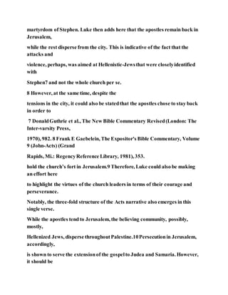 martyrdom of Stephen. Luke then adds here that the apostles remain back in
Jerusalem,
while the rest disperse from the city. This is indicative of the fact that the
attacks and
violence, perhaps, was aimed at Hellenistic-Jewsthat were closelyidentified
with
Stephen7 and not the whole church per se.
8 However, at the same time, despite the
tensions in the city, it could also be statedthat the apostles chose to stay back
in order to
7 DonaldGuthrie et al., The New Bible Commentary Revised(London: The
Inter-varsity Press,
1970), 982. 8 Frank E Gaebelein, The Expositor's Bible Commentary, Volume
9 (John-Acts) (Grand
Rapids, Mi.: RegencyReference Library, 1981), 353.
hold the church’s fort in Jerusalem.9 Therefore, Luke could also be making
an effort here
to highlight the virtues of the church leaders in terms of their courage and
perseverance.
Notably, the three-fold structure of the Acts narrative also emerges in this
single verse.
While the apostles tend to Jerusalem, the believing community, possibly,
mostly,
Hellenized Jews, disperse throughoutPalestine.10Persecutionin Jerusalem,
accordingly,
is shown to serve the extensionof the gospelto Judea and Samaria. However,
it should be
 