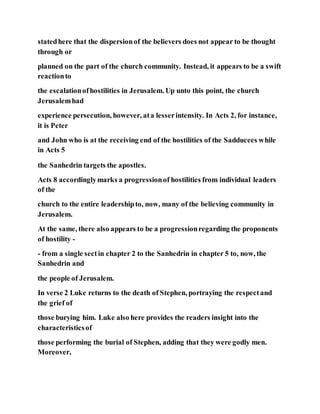 statedhere that the dispersionof the believers does not appear to be thought
through or
planned on the part of the church community. Instead, it appears to be a swift
reactionto
the escalationofhostilities in Jerusalem. Up unto this point, the church
Jerusalemhad
experience persecution, however, ata lesserintensity. In Acts 2, for instance,
it is Peter
and John who is at the receiving end of the hostilities of the Sadducees while
in Acts 5
the Sanhedrin targets the apostles.
Acts 8 accordinglymarks a progressionof hostilities from individual leaders
of the
church to the entire leadershipto, now, many of the believing community in
Jerusalem.
At the same, there also appears to be a progressionregarding the proponents
of hostility -
- from a single sectin chapter 2 to the Sanhedrin in chapter 5 to, now, the
Sanhedrin and
the people of Jerusalem.
In verse 2 Luke returns to the death of Stephen, portraying the respectand
the grief of
those burying him. Luke also here provides the readers insight into the
characteristicsof
those performing the burial of Stephen, adding that they were godly men.
Moreover,
 