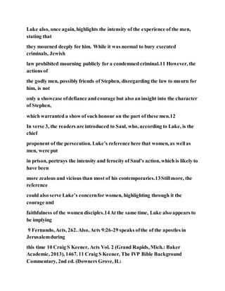 Luke also, once again, highlights the intensity of the experience of the men,
stating that
they mourned deeply for him. While it was normal to bury executed
criminals, Jewish
law prohibited mourning publicly for a condemned criminal.11 However, the
actions of
the godly men, possibly friends of Stephen, disregarding the law to mourn for
him, is not
only a showcase ofdefiance and courage but also an insight into the character
of Stephen,
which warranted a show of such honour on the part of these men.12
In verse 3, the readers are introduced to Saul, who, according to Luke, is the
chief
proponent of the persecution. Luke’s reference here that women, as wellas
men, were put
in prison, portrays the intensity and ferocity of Saul’s action, which is likely to
have been
more zealous and vicious than most of his contemporaries.13Stillmore, the
reference
could also serve Luke’s concernfor women, highlighting through it the
courage and
faithfulness of the women disciples.14At the same time, Luke also appears to
be implying
9 Fernando, Acts, 262. Also, Acts 9:26-29 speaks ofthe of the apostles in
Jerusalemduring
this time 10 Craig S Keener, Acts Vol. 2 (Grand Rapids, Mich.: Baker
Academic, 2013), 1467. 11 Craig S Keener, The IVP Bible Background
Commentary, 2nd ed. (Downers Grove, IL:
 