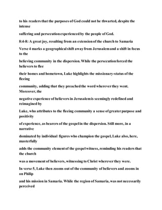 to his readers that the purposes of God could not be thwarted, despite the
intense
suffering and persecutionexperiencedby the people of God.
8:4-8: A great joy, resulting from an extensionof the church to Samaria
Verse 4 marks a geographicalshift awayfrom Jerusalemand a shift in focus
to the
believing community in the dispersion. While the persecutionforced the
believers to flee
their homes and hometown, Luke highlights the missionary-status of the
fleeing
community, adding that they preachedthe word whereverthey went.
Moreover, the
negative experience of believers in Jerusalemis seemingly redefined and
reimagined by
Luke, who attributes to the fleeing community a sense ofgreaterpurpose and
positivity
of experience, as bearers of the gospelin the dispersion. Still more, in a
narrative
dominated by individual figures who champion the gospel, Luke also, here,
masterfully
adds the community elementof the gospelwitness, reminding his readers that
the church
was a movement of believers, witnessing to Christ whereverthey were.
In verse 5, Luke then zooms out of the community of believers and zooms in
on Philip
and his mission in Samaria. While the region of Samaria, was not necessarily
perceived
 