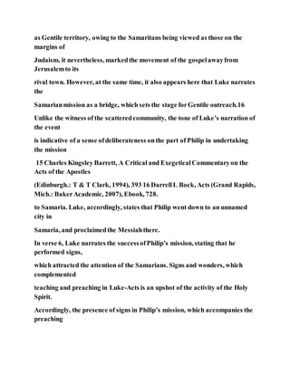 as Gentile territory, owing to the Samaritans being viewed as those on the
margins of
Judaism, it nevertheless, markedthe movement of the gospelawayfrom
Jerusalemto its
rival town. However, at the same time, it also appears here that Luke narrates
the
Samarianmission as a bridge, which sets the stage forGentile outreach.16
Unlike the witness of the scatteredcommunity, the tone of Luke’s narration of
the event
is indicative of a sense ofdeliberateness onthe part of Philip in undertaking
the mission
15 Charles Kingsley Barrett, A Critical and ExegeticalCommentaryon the
Acts of the Apostles
(Edinburgh.: T & T Clark, 1994), 393 16 DarrellL Bock, Acts (Grand Rapids,
Mich.: BakerAcademic, 2007), Ebook, 728.
to Samaria. Luke, accordingly, states that Philip went down to an unnamed
city in
Samaria, and proclaimedthe Messiahthere.
In verse 6, Luke narrates the successofPhilip’s mission, stating that he
performed signs,
which attracted the attention of the Samarians. Signs and wonders, which
complemented
teaching and preaching in Luke-Acts is an upshot of the activity of the Holy
Spirit.
Accordingly, the presence of signs in Philip’s mission, which accompanies the
preaching
 