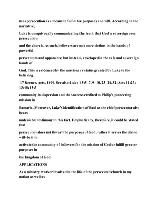 uses persecutionas a means to fulfill his purposes and will. According to the
narrative,
Luke is unequivocally communicating the truth that God is sovereignover
persecution
and the church. As such, believers are not mere victims in the hands of
powerful
persecutors and opponents; but instead, envelopedin the safe and sovereign
hands of
God. This is evidencedby the missionary status granted by Luke to the
believing
17 Keener, Acts, 1499. See also:Luke 15:5–7, 9–10, 23–24, 32;Acts 11:23;
13:48;15:3
community in dispersion and the successcreditedto Philip’s pioneering
mission in
Samaria. Moreover, Luke’s identification of Saul as the chief persecutoralso
bears
undeniable testimony to this fact. Emphatically, therefore, it could be stated
that
persecutiondoes not thwart the purposes of God; rather it serves the divine
will–be it to
activate the community of believers for the mission of God or fulfill greater
purposes in
the kingdom of God.
APPLICATIONS
As a ministry workerinvolved in the life of the persecutedchurch in my
nation as well as
 