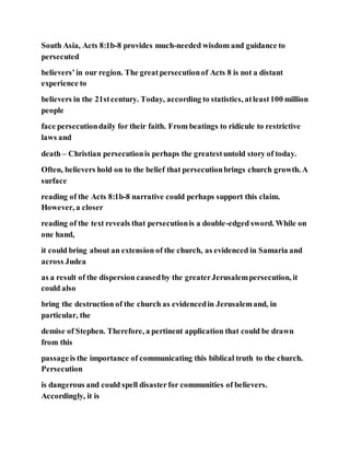 South Asia, Acts 8:1b-8 provides much-needed wisdom and guidance to
persecuted
believers’in our region. The greatpersecutionof Acts 8 is not a distant
experience to
believers in the 21stcentury. Today, according to statistics, atleast100 million
people
face persecutiondaily for their faith. From beatings to ridicule to restrictive
laws and
death – Christian persecutionis perhaps the greatestuntold story of today.
Often, believers hold on to the belief that persecutionbrings church growth. A
surface
reading of the Acts 8:1b-8 narrative could perhaps support this claim.
However, a closer
reading of the text reveals that persecutionis a double-edged sword. While on
one hand,
it could bring about an extension of the church, as evidenced in Samaria and
across Judea
as a result of the dispersion causedby the greaterJerusalempersecution, it
could also
bring the destruction of the church as evidencedin Jerusalemand, in
particular, the
demise of Stephen. Therefore, a pertinent application that could be drawn
from this
passageis the importance of communicating this biblical truth to the church.
Persecution
is dangerous and could spell disasterfor communities of believers.
Accordingly, it is
 