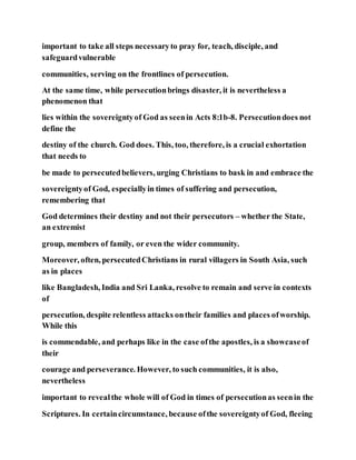important to take all steps necessaryto pray for, teach, disciple, and
safeguardvulnerable
communities, serving on the frontlines of persecution.
At the same time, while persecutionbrings disaster, it is nevertheless a
phenomenon that
lies within the sovereigntyof God as seenin Acts 8:1b-8. Persecutiondoes not
define the
destiny of the church. God does. This, too, therefore, is a crucial exhortation
that needs to
be made to persecutedbelievers, urging Christians to bask in and embrace the
sovereigntyof God, especiallyin times of suffering and persecution,
remembering that
God determines their destiny and not their persecutors – whether the State,
an extremist
group, members of family, or even the wider community.
Moreover, often, persecutedChristians in rural villagers in South Asia, such
as in places
like Bangladesh, India and Sri Lanka, resolve to remain and serve in contexts
of
persecution, despite relentless attacks ontheir families and places ofworship.
While this
is commendable, and perhaps like in the case ofthe apostles, is a showcaseof
their
courage and perseverance. However, to such communities, it is also,
nevertheless
important to revealthe whole will of God in times of persecutionas seenin the
Scriptures. In certaincircumstance, because ofthe sovereigntyof God, fleeing
 