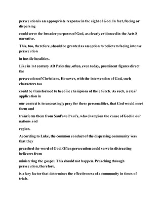 persecutionis an appropriate response in the sight of God. In fact, fleeing or
dispersing
could serve the broader purposes of God, as clearly evidencedin the Acts 8
narrative.
This, too, therefore, should be granted as an option to believers facing intense
persecution
in hostile localities.
Like in 1st century AD Palestine, often, even today, prominent figures direct
the
persecutionof Christians. However, with the intervention of God, such
characters too
could be transformed to become champions of the church. As such, a clear
application in
our contextis to unceasinglypray for these personalities, thatGod would meet
them and
transform them from Saul’s to Paul’s, who champion the cause ofGod in our
nations and
region.
According to Luke, the common conduct of the dispersing community was
that they
preachedthe word of God. Often persecutioncould serve in distracting
believers from
ministering the gospel. This should not happen. Preaching through
persecution, therefore,
is a key factorthat determines the effectiveness ofa community in times of
trials.
 