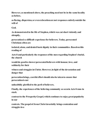 However, as mentioned above, the preaching need not be in the same locality
as before,
as fleeing, dispersion, or even relocationare not responses entirelyoutside the
will of
God.
As demonstrated in the life of Stephen, which was cut short violently and
abruptly,
persecutionis a difficult experience for believers. Today, persecuted
Christians often are
isolated, alone, and denied basic dignity in their communities. Basedon this
reading of
Acts 8 and particularly the responses ofthe men regarding Stephen’s burial,
the church
would do goodto showerpersecutedbelievers with honour, love, and
solidarity for their
witness and struggles in Christ. However, in light of the devastation and
danger that
persecutionbrings, careful effort should also be takento ensure that
persecutionis not
unhealthily glorified to the peril of believers.
Finally, the experiences ofthe believing community as seenin Acts 8 runs in
stark
contrastto the ProsperityGospel, which continues to enjoy greatpopularity
in our
contexts. The gospelof Jesus Christ invariably brings contention and
struggles in a
 