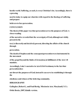 hostile world. Suffering, as such, is every Christian’s lot. Accordingly, there is
a pressing
need to today to equip our churches with regard to the theologyof suffering
and prepare
believers to face persecution.
CONCLUSION
The thesis of this paper was that persecutionserves the purposes of God. A
closerreading
of the narrative revealedthat the sovereigntyof God, although not visibly
present in the
text, is discreetlyand decisivelypresent, directing the affairs of the church
through
persecution.
The death of Stephen and the consequentpersecutionwere instrumental in
the movement
of the gospelbeyond the limits of Jerusalem, in fulfillment of the Acts 1:8
mandate.
Accordingly, Luke’s narrative in Acts 8:1b-8 testimony to the fact that
persecutiondoes
not thwart the purposes of God; instead it can serve in establishing it through
the
obedience and witness of the believing community.
BIBLIOGRAPHY
Gallagher, RobertL, and Paul Hertig. Missionin Acts. Maryknoll, N.Y.:
Orbis Books, 2007,Kindle version.
 