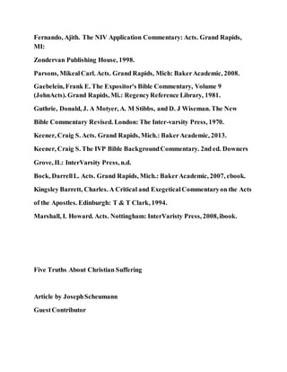 Fernando, Ajith. The NIV Application Commentary: Acts. Grand Rapids,
MI:
Zondervan Publishing House, 1998.
Parsons, MikealCarl. Acts. Grand Rapids, Mich: BakerAcademic, 2008.
Gaebelein, Frank E. The Expositor's Bible Commentary, Volume 9
(JohnActs). Grand Rapids, Mi.: RegencyReference Library, 1981.
Guthrie, Donald, J. A Motyer, A. M Stibbs, and D. J Wiseman. The New
Bible Commentary Revised. London: The Inter-varsity Press, 1970.
Keener, Craig S. Acts. Grand Rapids, Mich.: BakerAcademic, 2013.
Keener, Craig S. The IVP Bible BackgroundCommentary. 2nd ed. Downers
Grove, IL: InterVarsity Press, n.d.
Bock, DarrellL. Acts. Grand Rapids, Mich.: BakerAcademic, 2007, ebook.
Kingsley Barrett, Charles. A Critical and ExegeticalCommentaryon the Acts
of the Apostles. Edinburgh: T & T Clark, 1994.
Marshall, I. Howard. Acts. Nottingham: InterVaristy Press, 2008,ibook.
Five Truths About Christian Suffering
Article by JosephScheumann
GuestContributor
 