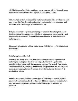 All Christians suffer. Either you have, you are, or you will — “through many
tribulations we must enter the kingdom of God” (Acts 14:22).
This reality is a stark reminder that we have not reachedthe new heavens and
new earth. The New Jerusalemof no tears and no pain, of no mourning and
no death, hasn’t arrived yet (Revelation21:1, 4).
But just because we experience suffering as we awaitthe redemption of our
bodies, it doesn’t mean that our suffering is random or without purpose. And
neither does it mean that Scripture doesn’t tell us how to think about our
suffering now.
Here are five important biblical truths about suffering every Christian should
have ready:
1. Suffering is multifaceted.
Suffering has many faces. The Bible doesn’t whitewashour experience of
suffering by saying that it’s all of one stripe. Rather, it recognizes the
multifaceted ways that suffering can come upon us. The apostle Paul wrote,
“We are afflicted in every way, but not crushed; perplexed, but not driven to
despair; persecuted, but not forsaken;struck down, but not destroyed” (2
Corinthians 4:8–9).
In these two verses, Paullists severaltypes of suffering — mental, physical,
emotional, and spiritual. Eachof these are different ways that we can suffer,
and when suffering comes, oftenseveralof these types of suffering are
involved.
 