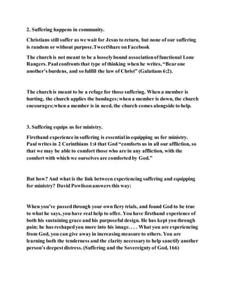 2. Suffering happens in community.
Christians still suffer as we wait for Jesus to return, but none of our suffering
is random or without purpose.TweetShare onFacebook
The church is not meant to be a looselybound associationoffunctional Lone
Rangers. Paulconfronts that type of thinking when he writes, “Bearone
another’s burdens, and so fulfill the law of Christ” (Galatians 6:2).
The church is meant to be a refuge for those suffering. When a member is
hurting, the church applies the bandages;when a member is down, the church
encourages;when a member is in need, the church comes alongside to help.
3. Suffering equips us for ministry.
Firsthand experience in suffering is essentialin equipping us for ministry.
Paul writes in 2 Corinthians 1:4 that God “comforts us in all our affliction, so
that we may be able to comfort those who are in any affliction, with the
comfort with which we ourselves are comfortedby God.”
But how? And what is the link between experiencing suffering and equipping
for ministry? David Powlisonanswers this way:
When you’ve passedthrough your own fiery trials, and found God to be true
to what he says, you have real help to offer. You have firsthand experience of
both his sustaining grace and his purposeful design. He has kept you through
pain; he has reshapedyou more into his image. . . . What you are experiencing
from God, you can give awayin increasing measure to others. You are
learning both the tenderness and the clarity necessaryto help sanctify another
person’s deepestdistress. (Suffering and the Sovereigntyof God, 166)
 