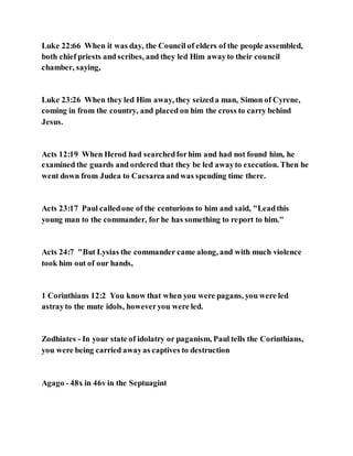 Luke 22:66 When it was day, the Council of elders of the people assembled,
both chief priests and scribes, and they led Him awayto their council
chamber, saying,
Luke 23:26 When they led Him away, they seizeda man, Simon of Cyrene,
coming in from the country, and placed on him the cross to carry behind
Jesus.
Acts 12:19 When Herod had searchedforhim and had not found him, he
examined the guards and ordered that they be led awayto execution. Then he
went down from Judea to Caesarea andwas spending time there.
Acts 23:17 Paul calledone of the centurions to him and said, "Leadthis
young man to the commander, for he has something to report to him."
Acts 24:7 "But Lysias the commander came along, and with much violence
took him out of our hands,
1 Corinthians 12:2 You know that when you were pagans, you were led
astrayto the mute idols, howeveryou were led.
Zodhiates - In your state of idolatry or paganism, Paul tells the Corinthians,
you were being carried awayas captives to destruction
Agago - 48x in 46v in the Septuagint
 