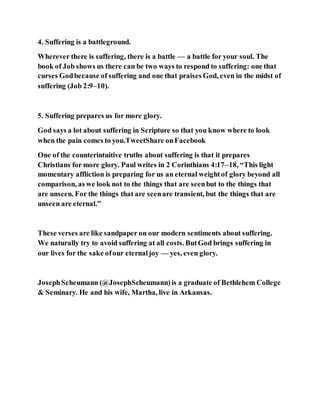 4. Suffering is a battleground.
Wherever there is suffering, there is a battle — a battle for your soul. The
book of Job shows us there can be two ways to respond to suffering: one that
curses Godbecause of suffering and one that praises God, even in the midst of
suffering (Job 2:9–10).
5. Suffering prepares us for more glory.
God says a lot about suffering in Scripture so that you know where to look
when the pain comes to you.TweetShare onFacebook
One of the counterintuitive truths about suffering is that it prepares
Christians for more glory. Paul writes in 2 Corinthians 4:17–18, “This light
momentary affliction is preparing for us an eternal weightof glory beyond all
comparison, as we look not to the things that are seenbut to the things that
are unseen. For the things that are seenare transient, but the things that are
unseen are eternal.”
These verses are like sandpaper on our modern sentiments about suffering.
We naturally try to avoid suffering at all costs. ButGod brings suffering in
our lives for the sake ofour eternaljoy — yes, even glory.
JosephScheumann (@JosephScheumann)is a graduate of Bethlehem College
& Seminary. He and his wife, Martha, live in Arkansas.
 