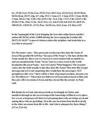 Ge. 31:18; Gen. 31:26; Gen. 39:22; Gen. 40:3; Gen. 42:16;Gen. 42:19;Deut.
28:36;Deut. 28:37; Jdg. 4:7; Jdg. 19:3; 1 Sam. 6:7; 1 Sam. 23:5; 1 Sam. 30:20;
1 Sam. 30:22;1 Ki. 1:38; 2 Ki. 6:19; 2 Ki. 11:4; 2 Ki. 17:27;2 Ki. 24:15; 2 Ki.
25:20;2 Chr. 36:6; 2 Chr. 36:17;Est. 1:1; Job 21:30;Job 24:3; Ps. 60:9; Ps.
108:10;Ps. 125:5;Ps. 137:3; Prov. 16:29; Isa. 16:3; Lam. 3:2; Dan. 4:25
In the Septuagint of the Lord bringing the Jews into subjection to another
nation (Dt 28:36), of the LORD driving the Jews among the Gentiles (Dt
28:37). Pr 16:29 "A man of violence entices his neighbor And leads him in a
way that is not good."
For My name's sake - They persecute you because they hate the Name of
Jesus (The parallel Mt 24:9 has "because ofMy Name"). The hate all that His
Name stands for. Have you ever been in a conversationwith an unbeliever
and you mentioned the Name "Jesus"(not as a curse word as the world
besmirches His greatName - Acts 4:12-note)? What happens? The reaction
varies, but the truth usually is that they hate His Name!They hate His Gospel
messageand so it is not surprising they would hate the messenger. NLT
paraphrases this verse "there will be a time of greatpersecution...because you
are My followers." Thesemen are followers of Jesus and are loyal to Him and
they give offer an aroma of Jesus and they do not like the aroma! As Paul
said,
But thanks be to God, who always leads us in triumph in Christ, and
manifests through us the sweetaroma of the knowledge ofHim in every place.
For we are a fragrance ofChrist to God among those who are being savedand
among those who are perishing; 16 to the one an aroma from death to death,
to the other an aroma from life to life. And who is adequate for these things?
(2 Cor 2:14-16)
 