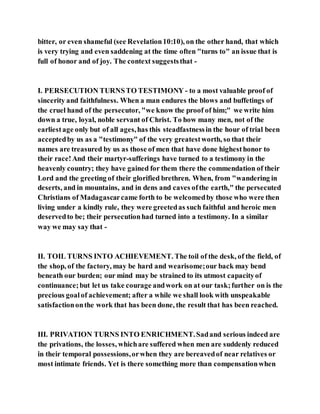 bitter, or even shameful (see Revelation10:10), on the other hand, that which
is very trying and even saddening at the time often "turns to" an issue that is
full of honor and of joy. The context suggeststhat -
I. PERSECUTION TURNSTO TESTIMONY- to a most valuable proof of
sincerity and faithfulness. When a man endures the blows and buffetings of
the cruel hand of the persecutor, "we know the proof of him;" we write him
down a true, loyal, noble servant of Christ. To how many men, not of the
earliestage only but of all ages,has this steadfastnessin the hour of trial been
acceptedby us as a "testimony" of the very greatestworth, so that their
names are treasured by us as those of men that have done highesthonor to
their race!And their martyr-sufferings have turned to a testimony in the
heavenly country; they have gained for them there the commendation of their
Lord and the greeting of their glorified brethren. When, from "wandering in
deserts, and in mountains, and in dens and caves ofthe earth," the persecuted
Christians of Madagascarcame forth to be welcomedby those who were then
living under a kindly rule, they were greetedas such faithful and heroic men
deservedto be; their persecutionhad turned into a testimony. In a similar
way we may say that -
II. TOIL TURNS INTO ACHIEVEMENT. The toil of the desk, of the field, of
the shop, of the factory, may be hard and wearisome;our back may bend
beneath our burden; our mind may be strained to its utmost capacityof
continuance;but let us take courage andwork on at our task;further on is the
precious goalof achievement; after a while we shall look with unspeakable
satisfactiononthe work that has been done, the result that has been reached.
III. PRIVATION TURNS INTO ENRICHMENT.Sadand serious indeed are
the privations, the losses, whichare suffered when men are suddenly reduced
in their temporal possessions,orwhen they are bereavedof near relatives or
most intimate friends. Yet is there something more than compensationwhen
 