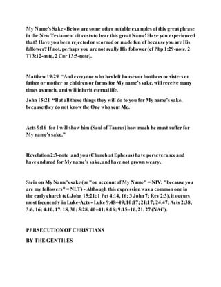 My Name's Sake -Below are some other notable examples of this greatphrase
in the New Testament - it costs to bear this great Name!Have you experienced
that? Have you been rejectedor scornedor made fun of because youare His
follower? If not, perhaps you are not really His follower(cf Php 1:29-note, 2
Ti 3:12-note, 2 Cor 13:5-note).
Matthew 19:29 “And everyone who has left houses or brothers or sisters or
father or mother or children or farms for My name’s sake, will receive many
times as much, and will inherit eternallife.
John 15:21 “But all these things they will do to you for My name’s sake,
because they do not know the One who sent Me.
Acts 9:16 for I will show him (Saul of Taurus) how much he must suffer for
My name’s sake.”
Revelation2:3-note and you (Church at Ephesus) have perseveranceand
have endured for My name’s sake, andhave not grown weary.
Stein on My Name's sake (or"on accountof My Name" = NIV; "because you
are my followers" = NLT) - Although this expressionwas a common one in
the early church (cf. John 15:21;1 Pet 4:14, 16; 3 John 7; Rev 2:3), it occurs
most frequently in Luke-Acts - Luke 9:48–49;10:17;21:17; 24:47;Acts 2:38;
3:6, 16; 4:10, 17, 18, 30; 5:28, 40–41;8:16; 9:15–16, 21, 27 (NAC).
PERSECUTION OF CHRISTIANS
BY THE GENTILES
 