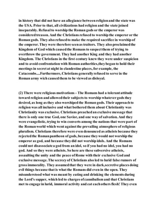 in history that did not have an allegiance betweenreligionand the state was
the USA. Prior to that, all civilizations had religion and the state joined
inseparably. Refusalto worship the Roman gods or the emperor was
consideredtreason. And the Christians refused to worship the emperor or the
Roman gods. They also refusedto make the required sacrifice in worship of
the emperor. They were therefore seenas traitors. They also proclaimedthe
Kingdom of God which causedthe Romans to suspectthem of trying to
overthrow the government. They had another King and they had another
Kingdom. The Christians in the first century knew they were under suspicion
and to avoid confrontation with Roman authorities,theybegan to hold their
meetings in secretat night in clandestine places, for example, the
Catacombs....Furthermore, Christians generallyrefused to serve in the
Roman army wich causedthem to be viewed as disloyal.
(2) There were religious motivations - The Romans had a tolerantattitude
toward religion and allowedtheir subjects to worship whatevergods they
desired, as long as they also worshipedthe Roman gods. Their approachto
religion was all inclusive and what bothered them about Christianity was
Christianity was exclusive. Christians preachedan exclusive message that
there is only one true God, one Savior, and one way of salvation. And they
were evangelistic, trying to win converts among the nations that were part of
the Romanworld which went againstthe prevailing atmosphere of religious
pluralism. Christians therefore were even denounced as atheists because they
rejectedthe Romanpantheon of gods, because theywould not worship the
emperor as god, and because theydid not worship idols. And the Romans
could not disassociatea god from an idol, so if you had no idol, you had no
god. And so they were atheists. So here are these subversive atheists,
assaulting the unity and the peace ofRome with their exclusive God and
exclusive message.The secrecyof Christians also led to lurid false rumors of
gross immorality. They assumedthat they were in dark,secretive placesdoing
evil things because that is what the Romans did even in the open. They
misunderstood what was meant by eating and drinking the elements during
the Lord’s supper, which led to charges ofcannibalism and that Christians
met to engage in lurid, immoral activity and eat eachothers flesh! They even
 
