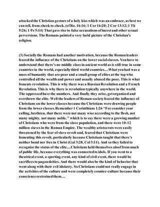 attackedthe Christian gesture of a holy kiss which was an embrace, as best we
can tell, from cheek to cheek. (cfRo. 16:16; 1 Cor16:20; 2 Cor 13:12;1 Th
5:26; 1 Pe 5:14) That gave rise to false accusations ofincestand other sexual
perversions. The Romans painted a very lurid picture of the Christian's
religion.
(3) Sociallythe Romans had another motivation, because the Romanleaders
fearedthe influence of the Christians on the lowersocialclasses. Youhave to
understand that there’s no middle class in ancient world as is still true in some
countries in the world, especiallythird world countries....Whatyouhad was a
mass of humanity that are poor and a small group of elites at the top who
controlled all the wealthand powerand usually abused the poor. This is what
foments revolution. This is why there was a RussianRevolution and a French
Revolution. This is why there is revolution typically anywhere in the world.
The oppressedhave the numbers. And finally they arise, getorganized and
overthrow the elite. Well the leaders of Roman societyfeared the influence of
Christians on the lowerclassesbecause the Christians were drawing people
from the lowerclasses.Remember1 Corinthians 1:26 “Forconsideryour
calling, brethren, that there were not many wise according to the flesh, not
many mighty, not many noble. ” which is to say there were a growing number
of Christians who were from the slave population, and there were 10-12
million slaves in the Roman Empire. The wealthy aristocrats were easily
threatened by the fear of slave revolt and, fearedthat Christians were
fomenting this revolt, particularly because Christians taught that there’s
neither bond nor free in Christ (Gal 3:28, Col3:11). And so they failed to
recognize the status of the elite....Christians held themselves alooffrom much
of public life, because everything was connectedto idols. If you went to a
theatricalevent, a sporting event, any kind of civil event, there would be
sacrifices to pagandeities. And there would also be the kind of behavior that
went along with their evil idolatry. So Christians could not really engage in
the activities of the culture and were completely counter-culture because their
consciencerestrainedthem....
 
