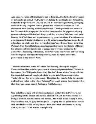 And so persecutionof Chrsitians began to foment....The first official breakout
of persecutionis July, 64 A.D., six years before the destruction of Jerusalem,
under the Emperor Nero. On July of A.D. 64 a fire ravagedRome, damaging
much of the city. Popular rumors pinned the cause onNero himself. You
remember Nero fiddling while Rome burned. That is probably not accurate
but Nero neededa scapegoat. He needed someone that the populace already
consideredresponsible for bad things, and that was the Christians. And so he
blamed the Christians and beganto savagelypersecute them. Christians were
arrested, cruelly tortured, thrown to wild animals, crucified and dousedwith
oil and put on sticks and lit as torches for Nero’s gardenparties at night (See
Picture). This first official organized persecutionwas in the vicinity of Rome,
but attacks onChristians began to spread and were uncheckedby the
authorities. According to tradition, both Peter(Ed: See Picture of Peterbeing
crucified upside down) and Paul (see note) were martyred under this
persecutionin the time of Nero.
Three decades later, in the 90's of the first century, during the reign of
Emperor Domitian, another government sponsoredpersecutionof Christians
breaks out (See Wikipedia discussion). We don’t know a lot of the details but
it extended all around Israeland all the wayto Asia Minor, modern-day
Turkey. It was this persecutionunder Domitian that caughtJohn the Apostle
and had him exiled to the Isle of Patmos (Note). And among those martyred at
that time was a man named Antipas, a faithful pastor.
One notable example of Christian martyrdom in that time is Polycarp, the
agedbishop at the church at Smyrna, around 160 A.D. He was arrestedfor
being Christian, tied to a stake and burned. And when askedto deny Christ,
Polycarpsaid this, “Eighty and six years … eighty and six years have I served
Him and He never did me any injury. How canI then blaspheme My King
and My Savior?” And he died triumphantly.
 