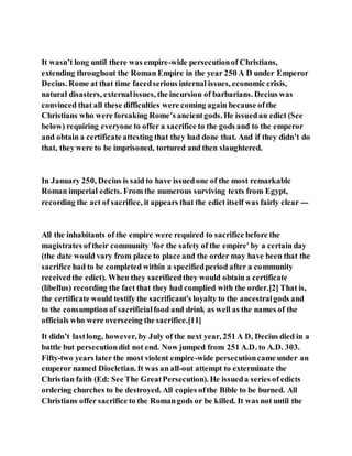 It wasn’t long until there was empire-wide persecutionof Christians,
extending throughout the Roman Empire in the year 250 A D under Emperor
Decius. Rome at that time facedserious internal issues, economic crisis,
natural disasters, externalissues, the incursion of barbarians. Decius was
convinced that all these difficulties were coming again because ofthe
Christians who were forsaking Rome’s ancientgods. He issuedan edict (See
below) requiring everyone to offer a sacrifice to the gods and to the emperor
and obtain a certificate attesting that they had done that. And if they didn’t do
that, they were to be imprisoned, tortured and then slaughtered.
In January 250, Decius is said to have issuedone of the most remarkable
Roman imperial edicts. From the numerous surviving texts from Egypt,
recording the act of sacrifice, it appears that the edict itself was fairly clear ---
All the inhabitants of the empire were required to sacrifice before the
magistrates oftheir community 'for the safety of the empire' by a certain day
(the date would vary from place to place and the order may have been that the
sacrifice had to be completed within a specifiedperiod after a community
receivedthe edict). When they sacrificedthey would obtain a certificate
(libellus) recording the fact that they had complied with the order.[2] That is,
the certificate would testify the sacrificant's loyalty to the ancestralgods and
to the consumption of sacrificialfood and drink as well as the names of the
officials who were overseeing the sacrifice.[11]
It didn’t lastlong, however, by July of the next year, 251 A D, Decius died in a
battle but persecutiondid not end. Now jumped from 251 A.D. to A.D. 303.
Fifty-two years later the most violent empire-wide persecutioncame under an
emperor named Diocletian. It was an all-out attempt to exterminate the
Christian faith (Ed: See The GreatPersecution). He issueda series of edicts
ordering churches to be destroyed. All copies ofthe Bible to be burned. All
Christians offer sacrifice to the Romangods or be killed. It was not until the
 