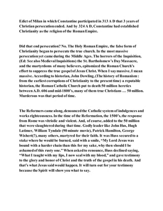 Edict of Milan in which Constantine participated in 313 A D that 3 years of
Christian persecutionended. And by 324 A D, Constantine had established
Christianity as the religion of the RomanEmpire.
Did that end persecution? No. The Holy RomanEmpire, the false form of
Christianity began to persecute the true church. In the most massive
persecutionyet came during the Middle Ages. The horrors of the Inquisition,
(Ed: See also MedievalInquisitions) the St. Bartholomew’s DayMassacre,
and the martyrdoms of many believers, epitomized the Roman Church’s
effort to suppress the true gospelof Jesus Christ. When I saymassive, I mean
massive. According to historian, John Dowling, (The history of Romanism :
from the earliestcorruptions of Christianity to the presenttime) a reputable
historian, the RomanCatholic Church put to death 50 million heretics
betweenA.D. 606 and mid-1800’s, many of them true Christians … 50 million.
Murderous was that period of time.
The Reformers came along, denouncedthe Catholic system of indulgences and
works righteousness. In the time of the Reformation, the 1500’s,the response
from Rome was vitriolic and violent. And, of course, added to the 50 million
that were slaughteredduring that time. Godly leader like John Hus, Hugh
Latimer, William Tyndale (90 minute movie), Patrick Hamilton, George
Wishert(?), many others, martyred for their faith. It was Huss securedto a
stake where he would be burned, said with a smile, “My Lord Jesus was
bound with a harder chain than this for my sake, why then should I be
ashamedof this rusty one.” When askedto renounce, Huss declined saying,
“What I taught with my lips, I now sealwith my blood,” and gave testimony
to the glory and honor of Christ and the truth of the gospelin his death. And
that’s what Jesus saidwould happen. It will turn out for your testimony
because the Spirit will show you what to say.
 
