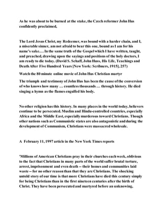 As he was about to be burned at the stake, the Czech reformer John Hus
confidently proclaimed,
The Lord Jesus Christ, my Redeemer, was bound with a harder chain, and I,
a miserable sinner, am not afraid to bear this one, bound as I am for his
name’s sake.…In the same truth of the Gospelwhich I have written, taught,
and preached, drawing upon the sayings and positions of the holy doctors, I
am ready to die today. (David S. Schaff, John Huss, His Life, Teachings and
DeathAfter Five Hundred Years [New York: Scribners, 1915], 257)
Watch the 80 minute online movie of John Hus Christian martyr
The triumph and testimony of John Hus has been the cause ofthe conversion
of who knows how many … countless thousands … through history. He died
singing a hymn as the flames engulfed his body.
No other religion has this history. In many places in the world today, believers
continue to be persecuted. Muslim and Hindu-controlled countries, especially
Africa and the Middle East, especiallymurderous toward Christians. Though
other nations such as Communistic states are also antagonistic andduring the
development of Communism, Christians were massacredwholesale.
A February 11, 1997 article in the New York Times reports
'Millions of American Christians pray in their churches eachweek, oblivious
to the fact that Christians in many parts of the world suffer brutal torture,
arrest, imprisonment and even death -- their homes and communities laid
waste -- for no other reasonthan that they are Christians. The shocking
untold story of our time is that more Christians have died this century simply
for being Christians than in the first nineteen centuries after the birth of
Christ. They have been persecutedand martyred before an unknowing,
 
