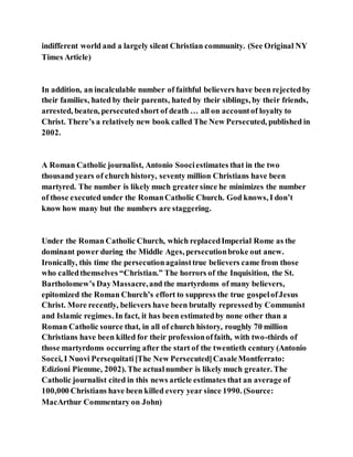 indifferent world and a largely silent Christian community. (See Original NY
Times Article)
In addition, an incalculable number of faithful believers have been rejectedby
their families, hated by their parents, hated by their siblings, by their friends,
arrested, beaten, persecutedshort of death … all on accountof loyalty to
Christ. There’s a relatively new book called The New Persecuted, published in
2002.
A Roman Catholic journalist, Antonio Soociestimates that in the two
thousand years of church history, seventy million Christians have been
martyred. The number is likely much greatersince he minimizes the number
of those executed under the RomanCatholic Church. God knows, I don’t
know how many but the numbers are staggering.
Under the Roman Catholic Church, which replacedImperial Rome as the
dominant power during the Middle Ages, persecutionbroke out anew.
Ironically, this time the persecutionagainsttrue believers came from those
who calledthemselves “Christian.” The horrors of the Inquisition, the St.
Bartholomew’s DayMassacre,and the martyrdoms of many believers,
epitomized the Roman Church’s effort to suppress the true gospelofJesus
Christ. More recently, believers have been brutally repressedby Communist
and Islamic regimes. In fact, it has been estimatedby none other than a
Roman Catholic source that, in all of church history, roughly 70 million
Christians have been killed for their professionoffaith, with two-thirds of
those martyrdoms occurring after the start of the twentieth century (Antonio
Socci, I Nuovi Persequitati[The New Persecuted]CasaleMontferrato:
Edizioni Piemme, 2002). The actualnumber is likely much greater. The
Catholic journalist cited in this news article estimates that an average of
100,000 Christians have been killed every year since 1990. (Source:
MacArthur Commentary on John)
 
