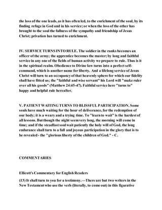 the loss of the one leads, as it has often led, to the enrichment of the soul, by its
finding refuge in God and in his service;or when the loss of the other has
brought to the soul the fullness of the sympathy and friendship of Jesus
Christ; privation has turned to enrichment.
IV. SERVICE TURNS INTO RULE. The soldier in the ranks becomes an
officer of the army; the apprentice becomes the master;by long and faithful
service in any one of the fields of human activity we prepare to rule. Thus is it
in the spiritual realm. Obedience to Divine law turns into a perfect self-
command, which is another name for liberty. And a lifelong service of Jesus
Christ will turn to an occupancyof that heavenly sphere for which our fidelity
shall have fitted us; the "faithful and wise servant" his Lord will "make ruler
over all his goods" (Matthew 24:45-47). Faithful service here "turns to"
happy and helpful rule hereafter.
V. PATIENT WAITING TURNS TO BLISSFUL PARTICIPATION. Some
souls have much waiting for the hour of deliverance, for the redemption of
our body; it is a weary and a trying time. To "learnto wait" is the hardestof
all lessons. Butthough the night seemvery long, the morning will come in
time; and if the steadfastsoulwait patiently the holy will of God, the long
endurance shall turn to a full and joyous participation in the glory that is to
be revealed- the "glorious liberty of the children of God." - C.
COMMENTARIES
Ellicott's Commentary for English Readers
(13) It shall turn to you for a testimony.—There are but two writers in the
New Testamentwho use the verb (literally, to come out) in this figurative
 
