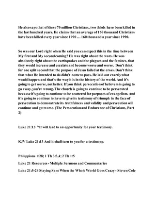 He also says that of these 70 million Christians, two thirds have been killed in
the lasthundred years. He claims that an average of 160 thousand Christians
have been killed every yearsince 1990 … 160 thousand a year since 1990.
So was our Lord right when He said you can expect this in the time between
My first and My secondcoming? He was right about the wars. He was
absolutely right about the earthquakes and the plagues and the famines, that
they would increase and escalateand become worse and worse. Don’tthink
for one split secondthat the purpose of Jesus failed at the cross. Don’tthink
that what He intended to do didn’t come to pass. He laid out exactlywhat
would happen and that’s the way it is in the history of the world. And it’s
going to get worse, not better. If you think persecutionof believers is going to
go away, you’re wrong. The church is going to continue to be persecuted
because it’s going to continue to be scatteredforpurposes of evangelism. And
it’s going to continue to have to give its testimony of triumph in the face of
persecutionto demonstrate its truthfulness and validity and persecutionwill
continue and getworse. (The Persecutionand Endurance of Christians, Part
2)
Luke 21:13 "It will lead to an opportunity for your testimony.
KJV Luke 21:13 And it shall turn to you for a testimony.
Philippians 1:28; 1 Th 3:3,4;2 Th 1:5
Luke 21 Resources - Multiple Sermons and Commentaries
Luke 21:5-24 Staying Sane When the Whole World Goes Crazy - Steven Cole
 
