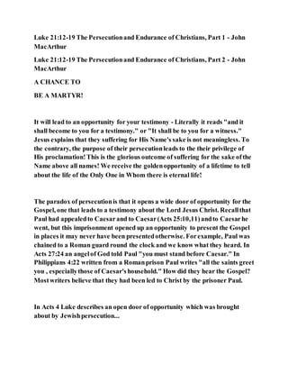 Luke 21:12-19 The Persecutionand Endurance of Christians, Part 1 - John
MacArthur
Luke 21:12-19 The Persecutionand Endurance of Christians, Part 2 - John
MacArthur
A CHANCE TO
BE A MARTYR!
It will lead to an opportunity for your testimony - Literally it reads "and it
shall become to you for a testimony." or "It shall be to you for a witness."
Jesus explains that they suffering for His Name's sake is not meaningless. To
the contrary, the purpose of their persecutionleads to the their privilege of
His proclamation!This is the glorious outcome of suffering for the sake ofthe
Name above all names! We receive the goldenopportunity of a lifetime to tell
about the life of the Only One in Whom there is eternal life!
The paradox of persecutionis that it opens a wide door of opportunity for the
Gospel, one that leads to a testimony about the Lord Jesus Christ. Recallthat
Paul had appealedto Caesarand to Caesar(Acts 25:10,11)andto Caesarhe
went, but this imprisonment opened up an opportunity to present the Gospel
in places it may never have been presentedotherwise. Forexample, Paul was
chained to a Roman guard round the clock and we know what they heard. In
Acts 27:24 an angelof God told Paul "you must stand before Caesar." In
Philippians 4:22 written from a Romanprison Paul writes "all the saints greet
you , especiallythose of Caesar'shousehold." How did they hear the Gospel?
Mostwriters believe that they had been led to Christ by the prisoner Paul.
In Acts 4 Luke describes an open door of opportunity which was brought
about by Jewishpersecution...
 