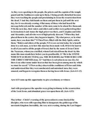 As they were speaking to the people, the priests and the captain of the temple
guard and the Sadducees came up to them, 2 being greatly disturbed because
they were teaching the people and proclaiming in Jesus the resurrectionfrom
the dead. 3 And they laid hands on them and put them in jail until the next
day, for it was already evening. 4 But many of those who had heard the
messagebelieved;and the number of the men came to be about five thousand.
5 On the next day, their rulers and elders and scribes were gatheredtogether
in Jerusalem;6 and Annas the high priest was there, and Caiaphas and John
and Alexander, and all who were of high-priestly descent. 7 When they had
placed them in the center, they began to inquire, “Bywhat power, or in what
name, have you done this?” 8 Then Peter, filled with the Holy Spirit, said to
them, “Rulers and elders of the people, 9 if we are on trial today for a benefit
done to a sick man, as to how this man has been made well, 10 let it be known
to all of you and to all the people of Israel, that by the name of Jesus Christ
the Nazarene, whomyou crucified, whom God raisedfrom the dead–by this
name this man stands here before you in goodhealth. 11 “He is the STONE
WHICH WAS REJECTEDby you, THE BUILDERS, but WHICH BECAME
THE CHIEF CORNER stone. 12 “And there is salvation in no one else;for
there is no other name under heaven that has been given among men by which
we must be saved.” 13Nowas they observedthe confidence of Peterand John
and understood that they were uneducated and untrained men, they were
amazed, and began to recognize them as having been with Jesus. (Acts 4:1-13)
Acts 4:33 sums up this opportunity to give a testimony or witness
And with greatpowerthe apostles were giving testimony to the resurrection
of the Lord Jesus, and abundant grace was upon them all. (Acts 4:33)
MacArthur - Christ’s warning of the persecutionto come shockedthe
disciples, who were still expecting Him to inaugurate the golden age of the
messianic kingdom. Incredibly, the very next evening, during the Last Supper
 