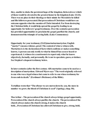 they, unable to shake the persistent hope of the kingdom, bickeredover which
of them would be elevatedto the greatesthonorin the kingdom (Luke 22:24).
There was no place in their theologyor their minds for Messiahto be killed
and His followers persecuted. But persecutionof Christians would have an
outcome opposite what the enemies of Christ intended. Far from destroying
the Christian faith, it would help spread the gospelby leading to an
opportunity for believers’gospeltestimony. Over the centuries persecution
has provided opportunities to proclaim the gospel, purified the church, and
demonstrated the triumph of saving faith. (Luke Commentary)
Opportunity for your testimony (3142)(marturion/martyrion; English
"martyr") means evidence, proof. The contentof what a witness tells.
Marturion is is the declarationof facts which confirms or makes something
known. A person can only testify to what he himself has seenor heard or
experienced. A witness in a courtroom is to report only what he knows
objectively, factually, and personally. He is not to speculate, guess, ordeduce.
See Stephen's eloquent testimony below.
In later centuries (after the first century AD) marturion came to be used as a
description of martyrdom. Edward Myers says "The word originally referred
to one who was a legalwitness but came to refer to one whose testimony for
Jesus ends in death." (Eerdman's Dictionary of the Bible).
Tertullian wrote that “The oftener we are mown down by you, the more in
number we grow; the blood of Christians is seed” (Apology, chap. 50).
MacArthur - The persecutionof the church always brings gospel opportunity.
Persecutionofthe church always purifies the church. The persecutionof the
church always makes the church strong, it makes the church
bold....PersecutionofChristians has allowedChristians to give, strong, bold,
 