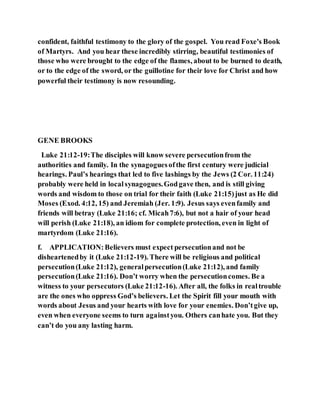 confident, faithful testimony to the glory of the gospel. You read Foxe's Book
of Martyrs. And you hear these incredibly stirring, beautiful testimonies of
those who were brought to the edge of the flames, about to be burned to death,
or to the edge of the sword, or the guillotine for their love for Christ and how
powerful their testimony is now resounding.
GENE BROOKS
Luke 21:12-19:The disciples will know severe persecutionfrom the
authorities and family. In the synagoguesofthe first century were judicial
hearings. Paul’s hearings that led to five lashings by the Jews (2 Cor. 11:24)
probably were held in localsynagogues.Godgave then, and is still giving
words and wisdom to those on trial for their faith (Luke 21:15)just as He did
Moses (Exod. 4:12, 15) and Jeremiah (Jer. 1:9). Jesus says evenfamily and
friends will betray (Luke 21:16; cf. Micah7:6), but not a hair of your head
will perish (Luke 21:18), an idiom for complete protection, even in light of
martyrdom (Luke 21:16).
f. APPLICATION:Believers must expect persecutionand not be
disheartenedby it (Luke 21:12-19). There will be religious and political
persecution(Luke 21:12), generalpersecution(Luke 21:12), and family
persecution(Luke 21:16). Don’t worry when the persecutioncomes. Be a
witness to your persecutors (Luke 21:12-16). After all, the folks in realtrouble
are the ones who oppress God’s believers. Let the Spirit fill your mouth with
words about Jesus and your hearts with love for your enemies. Don’tgive up,
even when everyone seems to turn againstyou. Others canhate you. But they
can’t do you any lasting harm.
 