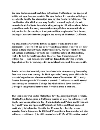 We have had an unusual week here in Southern California, as you know, and
yet it's not something unexpected. We have had our lives dominated this past
week by the horrific fire storms that have torched Southern California. The
combination with which we are very familiar, severe drought, dry brush,
excessive heat, dry Santa Ana winds with gusts up to 100 miles an hour, fallen
powerlines, and a few crazy arsonists have engulfed our communities in an
inferno that has for a while, at least, put a million people out of their homes,
the largestmass evacuationofpeople in the history of the state of California.
We are all fully aware ofthe terrible dangerof wind and fire in our
community. We see it with our own eyes and have friends who even lost their
homes in these fires lastweek. But fire is not new. We've seenit before here
in Southern California. The world has seenit throughout all of its history,
really. In fact, the world has a long history of fire. Though we can't do
without fire — even the ancient world was dependent on fire for warmth,
dependent on fire for cooking — fire could also destroy and fire can also kill.
Just in the lastfew hundred years, there have been some severelydevastating
fires even in our own country. In 1846, a period of twenty years of fires in the
state of Oregonburned about two million acres offorestthere. 1871, a very
famous fire took place in Wisconsin, it burned 1.2 million acres and it started
the same day as the famous Chicago fire which burned down the city of
Chicago to the ground and thousands were consumed in that fire.
This year in our own United States there have been massive fires in Georgia,
Florida, Utah, Idaho, more in California burning at leasttwo million acres of
brush. And you can throw in fires from Australia and Poland and Greece and
Italy and France and Spain and Portugal and Bolivia and Brazil and...and
particularly in Indonesia. Overthe last 25 years there have been some
amazing fires in Indonesia. In 1982 and '83, one fire in Indonesia burned nine
million acres offorest. A lot of lives were lost in 1997 and '98, another part of
 