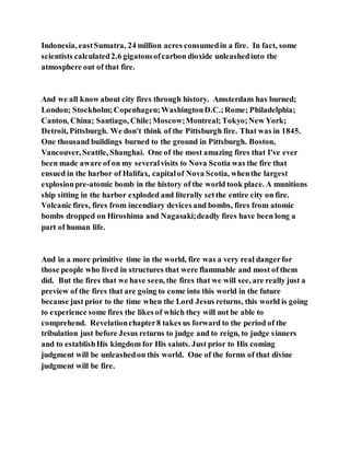 Indonesia, eastSumatra, 24 million acres consumedin a fire. In fact, some
scientists calculated2.6 gigatonsofcarbon dioxide unleashedinto the
atmosphere out of that fire.
And we all know about city fires through history. Amsterdam has burned;
London; Stockholm;Copenhagen;WashingtonD.C.;Rome; Philadelphia;
Canton, China; Santiago, Chile;Moscow;Montreal;Tokyo;New York;
Detroit, Pittsburgh. We don't think of the Pittsburgh fire. That was in 1845.
One thousand buildings burned to the ground in Pittsburgh. Boston,
Vancouver, Seattle, Shanghai. One of the most amazing fires that I've ever
been made aware of on my severalvisits to Nova Scotia was the fire that
ensued in the harbor of Halifax, capitalof Nova Scotia, whenthe largest
explosionpre-atomic bomb in the history of the world took place. A munitions
ship sitting in the harbor exploded and literally setthe entire city on fire.
Volcanic fires, fires from incendiary devices and bombs, fires from atomic
bombs dropped on Hiroshima and Nagasaki;deadly fires have been long a
part of human life.
And in a more primitive time in the world, fire was a very real dangerfor
those people who lived in structures that were flammable and most of them
did. But the fires that we have seen, the fires that we will see, are really just a
preview of the fires that are going to come into this world in the future
because just prior to the time when the Lord Jesus returns, this world is going
to experience some fires the likes of which they will not be able to
comprehend. Revelationchapter8 takes us forward to the period of the
tribulation just before Jesus returns to judge and to reign, to judge sinners
and to establishHis kingdom for His saints. Just prior to His coming
judgment will be unleashedon this world. One of the forms of that divine
judgment will be fire.
 