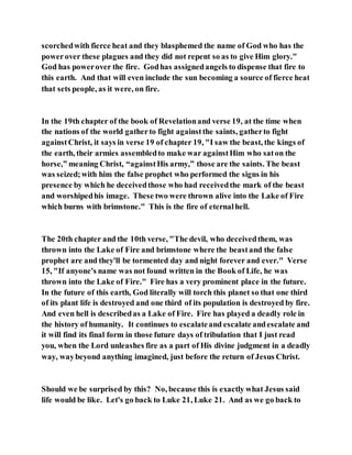 scorchedwith fierce heat and they blasphemed the name of God who has the
powerover these plagues and they did not repent so as to give Him glory."
God has powerover the fire. Godhas assignedangels to dispense that fire to
this earth. And that will even include the sun becoming a source of fierce heat
that sets people, as it were, on fire.
In the 19th chapter of the book of Revelationand verse 19, at the time when
the nations of the world gatherto fight againstthe saints, gatherto fight
againstChrist, it says in verse 19 of chapter 19, "I saw the beast, the kings of
the earth, their armies assembledto make war againstHim who saton the
horse,” meaning Christ, “againstHis army,” those are the saints. The beast
was seized;with him the false prophet who performed the signs in his
presence by which he deceivedthose who had receivedthe mark of the beast
and worshipedhis image. These two were thrown alive into the Lake of Fire
which burns with brimstone." This is the fire of eternalhell.
The 20th chapter and the 10th verse, "The devil, who deceivedthem, was
thrown into the Lake of Fire and brimstone where the beastand the false
prophet are and they'll be tormented day and night forever and ever." Verse
15, "If anyone's name was not found written in the Book of Life, he was
thrown into the Lake of Fire." Fire has a very prominent place in the future.
In the future of this earth, God literally will torch this planet so that one third
of its plant life is destroyed and one third of its population is destroyed by fire.
And even hell is describedas a Lake of Fire. Fire has played a deadly role in
the history of humanity. It continues to escalateand escalate andescalate and
it will find its final form in those future days of tribulation that I just read
you, when the Lord unleashes fire as a part of His divine judgment in a deadly
way, waybeyond anything imagined, just before the return of Jesus Christ.
Should we be surprised by this? No, because this is exactly what Jesus said
life would be like. Let's go back to Luke 21, Luke 21. And as we go back to
 