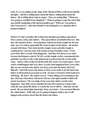 Luke 21, we are sitting on the slope of the Mount of Olives with Jesus and His
disciples. And He is telling them about the future, telling them about the
future. He is telling them what to expect. They are asking Him, "When are
You going to establish Your kingdom?" When is going to come the end of this
age and the beginning of the glorious golden age? Whenare You going to
take Your power? And what should we be looking for as a signthat this is
going to happen?
Mark 13:3 and 4 actually tells us that four disciples posedthese questions:
Peter, James, John, and Andrew. They posedthem on behalf of the rest. But
they all wanted to know. Jesus had just walkedout of the temple for the last
time, never to return againuntil He comes in glory in the future. He turned
around with them. They lookedatthe temple. Jesus said, this temple is
coming down, “not one stone will remain on top of another stone." Forty
years later that's exactly what happened. And they tore down every stone
because the Romans came in 70 A.D., setthe temple on fire, consequently the
gold that was all over the walls melted and ran down into the cracks ofthe
stone. And in order to dig out all the gold, they took every stone apart. Jesus
said it would happen that way, that's exactly what happened forty years after
this, no one can know the future, not forty years into the future but God
Himself. And if He knows the future in forty years, believe me He knows the
future in thousands of years just as well. No man even knows what tomorrow
will bring. He knew. He said in verse 6, "These things you're looking at, the
day will come when there will not be left one stone upon another which will
not be torn down." He was right. Forty years later that's exactly what
happened. And, folks, Jesus saidthat because He wanted us to know that
what He says about the future is exactly the way it will be. And that was the
proof. He was dead right about that, forty years later. You can trust Him for
the whole future. If He tells you it's going to happen, believe me, it will
happen and you have proof that He knows the future.
 