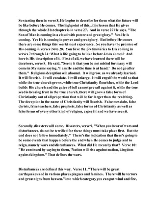 So starting then in verse 8, He begins to describe for them what the future will
be like before He comes. The highpoint of this...this lessonthat He gives
through the whole 21stchapter is in verse 27. And in verse 27 He says, "The
Son of Man is coming in a cloud with power and greatglory." Yes He is
coming. Yes He is coming in power and greatglory. But before He comes
there are some things this world must experience. So you have the promise of
His coming in verses 24 to 28. You have the preliminaries to His coming in
verses 7 through 24: What is life going to be like before Jesus comes? And
here is His description of it. First of all, we have learned there will be
deceivers, verse 8. He said, "See to it that you be not misled for many will
come in My name saying, ‘I am He and the time is at hand.’ Do not go after
them." Religious deceptionwill abound. It will grow, as we already learned.
It will flourish. It will escalate. Itwill enlarge. It will engulf the world so that
while the true church grows, while true Christianity flourishes, while the Lord
builds His church and the gates of hell cannot prevail againstit, while the true
seedis bearing fruit in the true church, there will grow a false form of
Christianity out of all proportion that will be far largerthan the realthing.
The deceptionin the name of Christianity will flourish. False messiahs, false
christs, false teachers, false prophets, false forms of Christianity as well as
false forms of every other kind of religion, expectit and we have seenit.
Secondly, disasters will come. Disasters, verse 9, "Whenyou hear of wars and
disturbances, do not be terrified for these things must take place first. But the
end does not follow immediately." There's the indication that there's going to
be some events that happen before the end when He comes to judge and to
reign, namely wars and disturbances. What did He mean by that? Verse 10:
"He continued by saying to them, 'Nation will rise againstnation, kingdom
againstkingdom." That defines the wars.
Disturbances are defined this way. Verse 11, "There will be great
earthquakes and in various places plagues and famines. There will be terrors
and greatsigns from heaven.” into which categoryyou can put wind and fire,
 