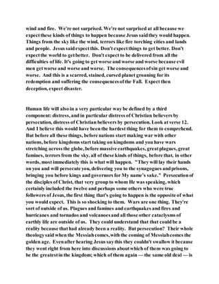 wind and fire. We're not surprised. We're not surprised at all because we
expectthese kinds of things to happen because Jesus saidthey would happen.
Things from the sky like the wind, terrors like fire torching cities and lands
and people. Jesus saidexpectthis. Don't expectthings to get better. Don't
expectthe world to getbetter. Don't expect to be delivered from all the
difficulties of life. It's going to get worse and worse and worse because evil
men getworse and worse and worse. The consequencesofsin get worse and
worse. And this is a scarred, stained, cursed planet groaning for its
redemption and suffering the consequencesofthe Fall. Expect then
deception, expect disaster.
Human life will also in a very particular way be defined by a third
component: distress, and in particular distress of Christian believers by
persecution, distress of Christian believers by persecution. Look at verse 12.
And I believe this would have been the hardest thing for them to comprehend.
But before all these things, before nations start making war with other
nations, before kingdoms start taking on kingdoms and you have wars
stretching acrossthe globe, before massive earthquakes, greatplagues, great
famines, terrors from the sky, all of these kinds of things, before that, in other
words, most immediately this is what will happen. "They will lay their hands
on you and will persecute you, delivering you to the synagogues andprisons,
bringing you before kings and governors for My name’s sake." Persecutionof
the disciples of Christ, that very group to whom He was speaking, which
certainly included the twelve and perhaps some others who were true
followers of Jesus, the first thing that's going to happen is the opposite of what
you would expect. This is so shocking to them. Wars are one thing. They're
sort of outside of us. Plagues and famines and earthquakes and fires and
hurricanes and tornados and volcanoesand all those other cataclysms of
earthly life are outside of us. They could understand that that could be a
reality because thathad already been a reality. But persecution? Their whole
theologysaid when the Messiahcomes,with the coming of Messiahcomes the
golden age. Evenafter hearing Jesus saythis they couldn't swallow it because
they went right from here into discussions aboutwhich of them was going to
be the greatestin the kingdom; which of them again — the same old deal — is
 