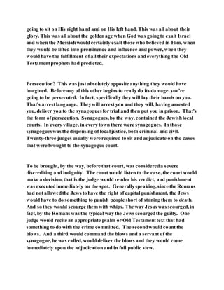 going to sit on His right hand and on His left hand. This was all about their
glory. This was all about the goldenage when God was going to exalt Israel
and when the Messiahwouldcertainly exalt those who believed in Him, when
they would be lifted into prominence and influence and power, when they
would have the fulfillment of all their expectations and everything the Old
Testamentprophets had predicted.
Persecution? This was just absolutelyopposite anything they would have
imagined. Before any of this other begins to really do its damage, you're
going to be persecuted. In fact, specificallythey will lay their hands on you.
That's arrestlanguage. Theywill arrest you and they will, having arrested
you, deliver you to the synagoguesfortrial and then put you in prison. That's
the form of persecution. Synagogues,by the way, contained the Jewishlocal
courts. In every village, in every town there were synagogues. In those
synagogueswas the dispensing of localjustice, both criminal and civil.
Twenty-three judges usually were required to sit and adjudicate on the cases
that were brought to the synagogue court.
To be brought, by the way, before that court, was considereda severe
discrediting and indignity. The court would listen to the case, the court would
make a decision, that is the judge would render his verdict, and punishment
was executedimmediately on the spot. Generallyspeaking, since the Romans
had not allowedthe Jews to have the right of capital punishment, the Jews
would have to do something to punish people short of stoning them to death.
And so they would scourge them with whips. The way Jesus was scourged, in
fact, by the Romans was the typical way the Jews scourgedthe guilty. One
judge would recite an appropriate psalm or Old Testamenttext that had
something to do with the crime committed. The secondwould count the
blows. And a third would command the blows and a servant of the
synagogue, he was called, would deliver the blows and they would come
immediately upon the adjudication and in full public view.
 
