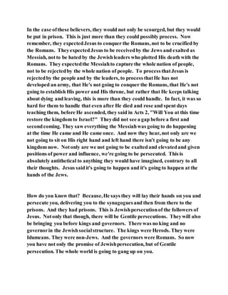 In the case ofthese believers, they would not only be scourged, but they would
be put in prison. This is just more than they could possibly process. Now
remember, they expectedJesus to conquer the Romans, not to be crucified by
the Romans. TheyexpectedJesus to be receivedby the Jews and exalted as
Messiah, notto be hated by the Jewishleaders who plotted His death with the
Romans. They expectedthe Messiahto capture the whole nation of people,
not to be rejectedby the whole nation of people. To process thatJesus is
rejectedby the people and by the leaders, to process thatHe has not
developed an army, that He's not going to conquer the Romans, that He's not
going to establish His power and His throne, but rather that He keeps talking
about dying and leaving, this is more than they could handle. In fact, it was so
hard for them to handle that even after He died and rose and spent days
teaching them, before He ascended, they said in Acts 2, "Will You at this time
restore the kingdom to Israel?" Theydid not see a gap before a first and
secondcoming. They saw everything the Messiahwas going to do happening
at the time He came and He came once. And now they hear, not only are we
not going to sit on His right hand and left hand there isn't going to be any
kingdom now. Notonly are we not going to be exaltedand elevatedand given
positions of power and influence, we're going to be persecuted. This is
absolutely antithetical to anything they would have imagined, contrary to all
their thoughts. Jesus saidit's going to happen and it's going to happen at the
hands of the Jews.
How do you know that? Because,He says they will lay their hands on you and
persecute you, delivering you to the synagoguesand then from there to the
prisons. And they had prisons. This is Jewishpersecutionof the followers of
Jesus. Notonly that though, there will be Gentile persecutions. Theywill also
be bringing you before kings and governors. There was no king and no
governorin the Jewishsocialstructure. The kings were Herods. They were
Idumeans. They were non-Jews. And the governors were Romans. So now
you have not only the promise of Jewishpersecution, but of Gentile
persecution. The whole world is going to gang up on you.
 