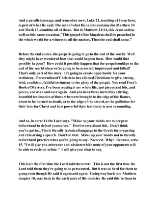 And a parallel passage, andremember now, Luke 21, teaching of Jesus here,
is part of what He said. The rest of what He said is containedin Matthew 24
and Mark 13, combine all of those. But in Matthew 24:14, this Jesus saidas
well on this same occasion, "This gospelofthe kingdom shall be preachedin
the whole world for a witness to all the nations. Then the end shall come."
Before the end comes, the gospelis going to go to the end of the world. Well
they might have wondered how that could happen then. How could that
possibly happen? How could it possibly happen that the gospelcouldgo to the
end of the world when we're going to be arrested, imprisoned and killed?
That's only part of the story. It's going to create opportunity for your
testimony. PersecutionofChristians has allowedChristians to give, strong,
bold, confident, faithful testimony to the glory of the gospel. Youread Foxe's
Book ofMartyrs. I've been reading it my whole life, just pieces and bits, and
pieces, and over and overagain. And you hear these incredibly stirring,
beautiful testimonies of those who were brought to the edge of the flames,
about to be burned to death, or to the edge of the sword, or the guillotine for
their love for Christ and how powerful their testimony is now resounding.
And so, in verse 14 the Lord says, "Make up your minds not to prepare
beforehand to defend yourselves.” Don'tworry about this. Don't think
you've gotto...This is literally technicallanguage in the Greek for preparing
and rehearsing a speech. Don'tdo that. Make up your minds not to literally
beforehand practice what you're going to say. No need. Why? Because, verse
15, "I will give you utterance and wisdom which none of your opponents will
be able to resist or refute." I will give you what to say.
This isn't the first time the Lord told them that. This is not the first time the
Lord told them they're going to be persecuted. Butit was so hard for them to
graspeven though He said it again and again. Going way back into Matthew
chapter 10, way back in the early part of His ministry He said this to them in
 