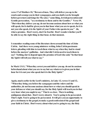 verse 17 of Matthew 10, "Bewareofmen. They will deliver you up to the
courts and scourge you in their synagogues, and you shall even be brought
before governors and kings for My sake," same thing, Jewishpersecutionand
Gentile persecution, "as a testimony to them and to the Gentiles." Verse 19,
"But when they deliver you up, do not become anxious about how or what you
will speak, forit shall be given you in that hour what you are to speak, for it is
not you who speak, it is the Spirit of your Fatherwho speaks in you." Ah,
what a promise. Don't worry, don't be fearful. Don't wonderwhether you'll
be able to say the right thing in that hour, in that moment.
I remember reading some of the literature down around the time of John
Calvin. And there were young ministers writing John Calvin passionate
letters, pleading with him to teachthem what to saywhen they had to stand
before the martyrs’ guillotine. And what did Calvin need to teach them to
say? Nothing, but to depend upon the promise of God who said, "In that hour
the Spirit will tell you what to say."
In Mark 13:11, "Whenthey arrest you and deliver you up, do not be anxious
beforehand about what you are to say but say whateveris given you in that
hour for it is not you who speak but it is the Holy Spirit."
Again, much earlier in the Lord's ministry, in Luke 12, verses 11 and 12,
"When they bring you before the synagoguesandthe rulers and the
authorities, do not become anxious about how or what you should speak in
your defense or what you should say, for the Holy Spirit will teachyou in that
very hour what you ought to say." That is so clear. There is nothing
ambiguous about that. Don't worry about it. You're going to be persecuted.
That's right. You're going to be persecuted. It will give you an opportunity to
give a testimony to the gospel, to make a goodconfessionof the gospeland
your faith in Christ. Don't worry about what you're going to say, the Holy
 
