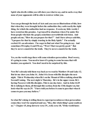 Spirit who dwells within you will show you what to say, and in such a way that
none of your opponents will be able to resistor refute you.
You can go through the book of Acts and you can see illustrations of this, how
that when they were brought before the authorities they said exactlythe right
thing, for which the authorities had no response. Evenin my little world, I
have restedon this promise. I getmyself in situations where I'm under fire
from people who hate the gospel, sometimes onworldwide television. And
people ask me, "How do you prepare for that?" And I have always said this,
"I prepare for that by simply trusting in the Holy Spirit." I'm actually
excited. It's an adventure. I'm eagerto find out what I'm going to say. And
sometimes I'll replay it and I'll say, "Wow!That was pretty good." But
they're never a match for the truth. They're never a match for the truth.
Yes, on the world stage there will come relentless persecution. Don'tworry,
it's going to come. You need to know it's going to come because that will
insulate you againstit. You don't need to be surprised by this.
Now He's already told them way back as we read in Matthew 10 and Luke 12.
But let me show you John 14. John14 is Jesus with His disciples the next
night. This is Wednesdaywhen He's on the Mount of Olives talking about His
SecondComing. The next night is Thursday. He's in the upper room. He's
having Passover with His disciples. This is one day later. And in John 14:29
He is talking to them, all through this section, from the 13th chapter on, but
look what He says in 29. "I have told you before it come to pass that when it
comes to pass you may believe."
So what He's doing is telling them to expectpersecutionso when persecution
comes they won't be surprised and say, "Hey, this whole thing's gone south on
us." Chapter 15, drop down to verse 19...well, verse 18, "If the world hates
 