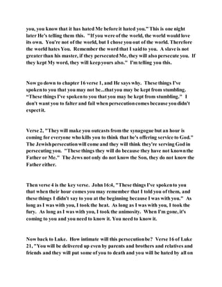 you, you know that it has hated Me before it hated you.” This is one night
later He's telling them this. "If you were of the world, the world would love
its own. You're not of the world, but I chose you out of the world. Therefore
the world hates You. Remember the word that I saidto you. A slave is not
greaterthan his master, if they persecutedMe, they will also persecute you. If
they kept My word, they will keepyours also." I'm telling you this.
Now go down to chapter 16 verse 1, and He says why. These things I've
spokento you that you may not be...thatyou may be kept from stumbling.
“These things I've spokento you that you may be kept from stumbling." I
don't want you to falter and fail when persecutioncomes because youdidn't
expectit.
Verse 2, "Theywill make you outcasts from the synagogue but an hour is
coming for everyone who kills you to think that he's offering service to God."
The Jewishpersecutionwill come and they will think they're serving God in
persecuting you. "These things they will do because they have not knownthe
Father or Me." The Jews not only do not know the Son, they do not know the
Father either.
Then verse 4 is the key verse. John16:4, "These things I've spokento you
that when their hour comes you may remember that I told you of them, and
these things I didn't say to you at the beginning because I was with you." As
long as I was with you, I took the heat. As long as I was with you, I took the
fury. As long as I was with you, I took the animosity. When I'm gone, it's
coming to you and you need to know it. You need to know it.
Now back to Luke. How intimate will this persecutionbe? Verse 16 of Luke
21, "You will be delivered up even by parents and brothers and relatives and
friends and they will put some of you to death and you will be hated by all on
 