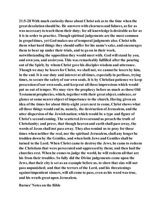 21:5-28 With much curiosity those about Christ ask as to the time when the
greatdesolationshould be. He answers with clearnessand fulness, as far as
was necessaryto teach them their duty; for all knowledge is desirable as far as
it is in order to practice. Though spiritual judgements are the most common
in gospeltimes, yet God makes use of temporal judgments also. Christ tells
them what hard things they should suffer for his name's sake, and encourages
them to bear up under their trials, and to go on in their work,
notwithstanding the opposition they would meet with. God will stand by you,
and own you, and assistyou. This was remarkably fulfilled after the pouring
out of the Spirit, by whom Christ gave his disciples wisdom and utterance.
Though we may be losers forChrist, we shall not, we cannotbe losers by him,
in the end. It is our duty and interest at all times, especiallyin perilous, trying
times, to secure the safetyof our own souls. It is by Christian patience we keep
possessionofour ownsouls, and keepout all those impressions which would
put us out of temper. We may view the prophecy before us much as those Old
Testamentprophecies, which, togetherwith their greatobject, embrace, or
glance at some nearerobject of importance to the church. Having given an
idea of the times for about thirty-eight years next to come, Christ shows what
all those things would end in, namely, the destruction of Jerusalem, and the
utter dispersion of the Jewishnation; which would be a type and figure of
Christ's secondcoming. The scatteredJewsaround us preach the truth of
Christianity; and prove, that though heavenand earth shall pass away, the
words of Jesus shallnot pass away. Theyalso remind us to pray for those
times when neither the real, nor the spiritual Jerusalem, shallany longerbe
trodden down by the Gentiles, and when both Jews and Gentiles shall be
turned to the Lord. When Christ came to destroythe Jews, he came to redeem
the Christians that were persecutedand oppressedby them; and then had the
churches rest. When he comes to judge the world, he will redeem all that are
his from their troubles. So fully did the Divine judgements come upon the
Jews, that their city is set as an example before us, to show that sins will not
pass unpunished; and that the terrors of the Lord, and his threatenings
againstimpenitent sinners, will all come to pass, even as his word was true,
and his wrath greatupon Jerusalem.
Barnes'Notes on the Bible
 