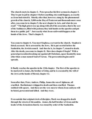 The church starts in chapter 2. Peterpreaches his first sermon in chapter 3.
They're put in jail in chapter 4 before anything else could happen, as exactly
as Jesus had stated it. Shortly after that, however, stung by the phenomenal
growth of the church, 3,000 onthe Dayof Pentecostand thousands more soon
after, you come in to chapter 5, the next chapter in Acts, and what do you
read? "The high priest rose up along with all of his associates, thatis the sect
of the Sadducees,filled with jealousythey laid hands on the apostles and put
them in a public jail." Justexactly what Jesus saidwould happen at the
hands of the Jews. That's chapter5.
You come to chapter 6. You meet Stephen, a servant in the church. Stephen is
falselyaccused. He is arrestedby the Jews. He is put on trial before the
Sanhedrin, the Jewishcouncil. And then he is, in chapter 7, stoned to death.
After his death, you come to chapter 8. How does chapter 8 begin? With a
generalpersecutionbreaking out againstall Christians, spear-headedby none
other than a man named Saul of Tarsus. The persecutionbegins and it
spreads.
It finally reaches the apostles in the 12th chapter. The first of the apostles to
be martyred is James, the brother of John, and he is executedby the will of
the Jews atthe hands of Herod, chapter 12.
Soonafter that, Peter, Andrew, Philip, James the son of Alphaeus, all
crucified. Bartholomew whipped to death and then crucified. Thomas
stabbed with spears. And these are the very men to whom Jesus saidyou will
be hated, persecutedand killed. And they were.
Even outside that original circle of disciples, Mark was draggedto death
through the streets ofAlexandria. James, the half-brother of Jesus and the
leaderof the Jerusalemchurch, was stoned by order of the Sanhedrin.
 