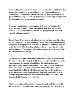 Matthew, Simon the Zealot, Thaddeus, and even Timothy were killed for their
unwavering commitment to Jesus Christ. It was Clement of Rome, a
contemporary of the apostles,who died around 100 A.D. who observed this,
quote: "Throughenvy and jealousy, the greatestand most righteous pillars of
the church have been persecutedand executed."
Jesus saidit would happen and it happened. Jesus wasn'tlimiting this
persecutionjust to them. He said it would start with them and it would
continue. The apostle Paul says, "All that live godly in Christ Jesus shall
su...shallsuffer persecution."
Turn to Paul. Before his execution, Paul encounteredfierce opposition from
the Jews primarily. His bold, fearless preaching ofthe gospelastonishedand
enragedthe Jewishpopulation in Damascus, who then sought to kill him. He
had to flee for his life. Acts chapter9, he was loweredfrom the city wall at
night in a basket. The incident really charted the course for the rest of Paul's
life. He was always on the run.
Luke records that in the course ofhis missionary journeys he was forced to
flee from Iconium. He was pelted with stones and left for dead at Lystra. He
was beatenand thrown into jail at Philippi. He was forced to leave
Thessalonica afterhis preaching starteda riot. He was forcedto flee from
Berea afterhostile Jews from Thessalonica followedhim there. He was
mockedand ridiculed by Greek philosophers at Athens. He was brought
before a Roman pro-consul at Corinth by his Jewishadversaries. And he
facedhostility constantly from the Jews and the Gentiles at Ephesus. And
that's Paul's life from Acts 14 to Acts 19.
As he was about to sail from Greece to Jerusalem, a Jewishplot againsthis
life forcedhim to change his travel plans, and that's Acts 20. On the way to
 