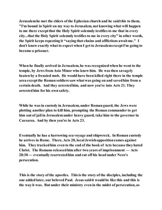 Jerusalemhe met the elders of the Ephesian church and he saidthis to them,
"I'm bound in Spirit on my way to Jerusalem, not knowing what will happen
to me there exceptthat the Holy Spirit solemnly testifies to me that in every
city...that the Holy Spirit solemnly testifies to me in every city” in other words,
the Spirit keeps repeating it “saying that chains and afflictions awaitme." I
don't know exactly what to expect when I get to JerusalemexceptI'm going to
become a prisoner.
When he finally arrived in Jerusalem, he was recognizedwhen he went to the
temple, by Jews from Asia Minor who knew him. He was then savagely
beaten by a frenzied mob. He would have been killed right there in the temple
area exceptthe Roman soldiers saw whatwas going on and savedhim from a
certain death. And they arrestedhim, and now you're into Acts 21. They
arrestedhim for his own safety.
While he was in custody in Jerusalem, under Romanguard, the Jews were
plotting another plan to kill him, prompting the Roman commander to get
him out of jail in Jerusalemunder heavy guard, take him to the governor in
Caesarea. And by then you're in Acts 23.
Eventually he has a harrowing sea voyage and shipwreck. In Roman custody
he arrives in Rome. There, Acts 28, localJewishoppositioncomes against
him. They trackedhim even to the end of the book of Acts because theyhated
Christ. The Romans releasedhim after two years of imprisonment — Acts
28:30 — eventually rearrestedhim and cut off his head under Nero's
persecution.
This is the story of the apostles. This is the story of the disciples, including the
one added later, our beloved Paul. Jesus saidit would be like this and this is
the wayit was. But under their ministry even in the midst of persecution, as
 